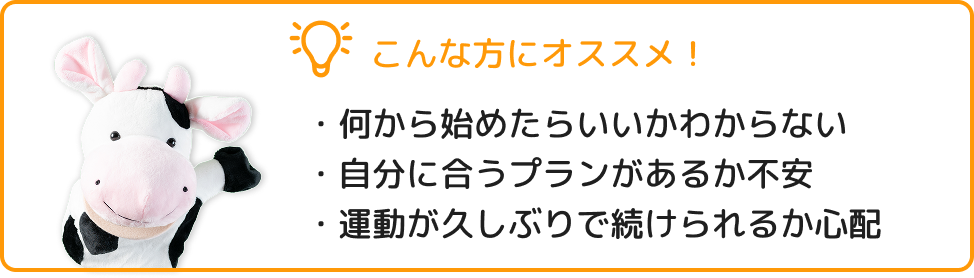 こんな方におすすめ！ ・何から始めたらいいかわからない ・自分に合うプランがあるか不安 ・運動が久しぶりで続けられるか心配
